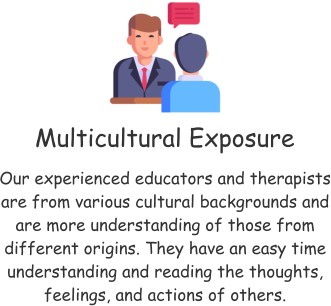 Multicultural Exposure Our experienced educators and therapists are from various cultural backgrounds and are more understanding of those from different origins. They have an easy time understanding and reading the thoughts, feelings, and actions of others.
