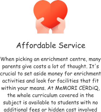 Affordable Service When picking an enrichment centre, many parents give costs a lot of thought. It's crucial to set aside money for enrichment activities and look for facilities that fit within your means. At MeMORI CERDiQ, the whole curriculum covered in the subject is available to students with no additional fees or hidden cost involved